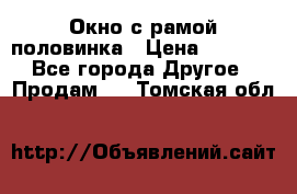 Окно с рамой половинка › Цена ­ 4 000 - Все города Другое » Продам   . Томская обл.